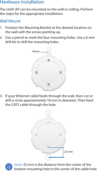 Hardware InstallationThe UniFi AP can be mounted on the wall or ceiling. Perform the steps for the appropriate installation:Wall Mount1.  Position the Mounting Bracket at the desired location on the wall with the arrow pointing up.2.  Use a pencil to mark the four mounting holes. Use a 6 mm drill bit to drill the mounting holes.Arrow3.  If your Ethernet cable feeds through the wall, then cut or drill a circle approximately 18 mm in diameter. Then feed the CAT5 cable through the hole.25 mmNote: 25 mm is the distance from the center of the bottom mounting hole to the center of the cable hole.