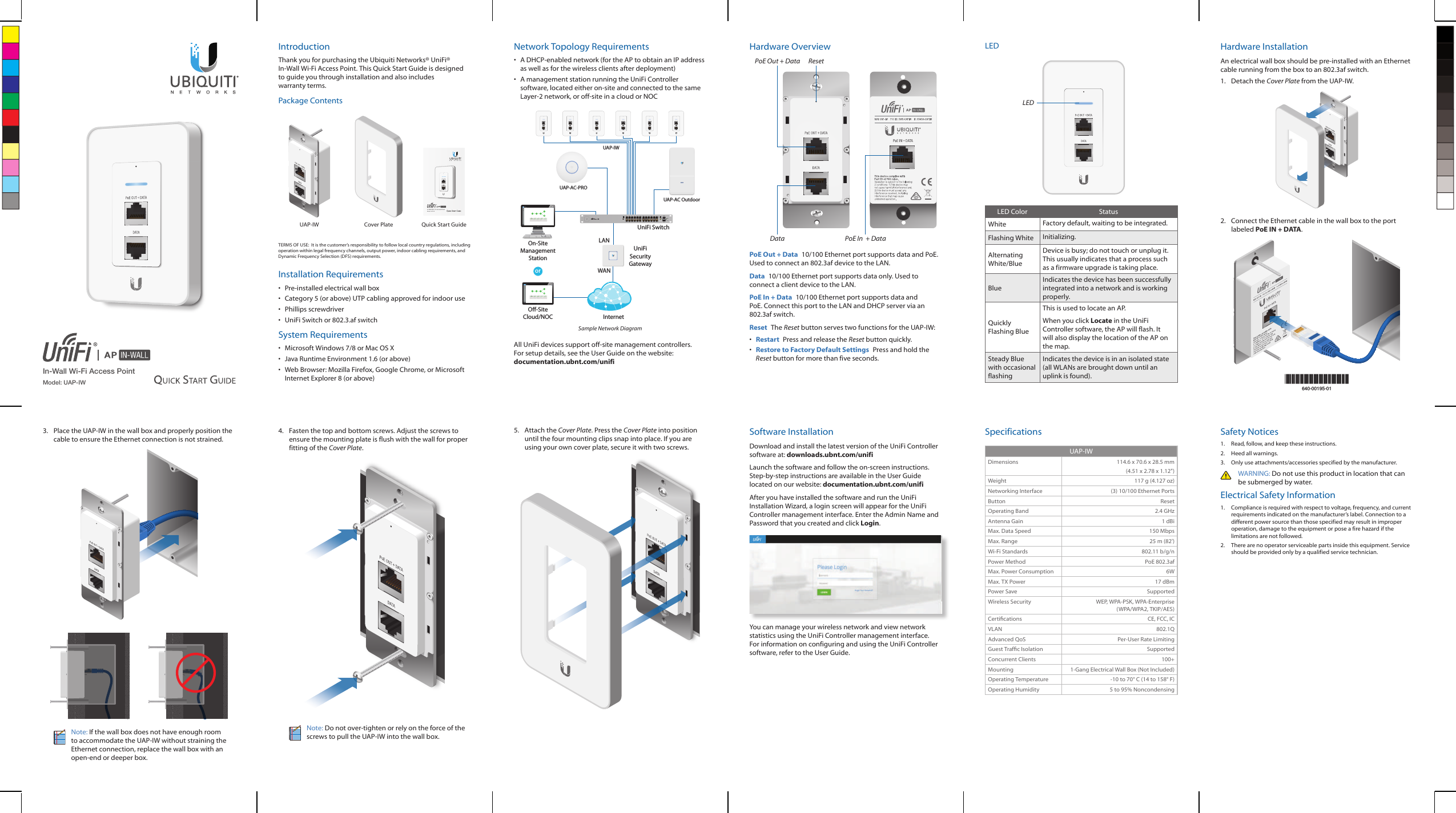 In-Wall Wi-Fi Access PointModel: UAP-IWIntroductionThank you for purchasing the Ubiquiti Networks® UniFi® In‑Wall Wi‑Fi Access Point. This Quick Start Guide is designed to guide you through installation and also includes warrantyterms.Package ContentsIn-Wall 802.11n Access PointModel: UAP-IWUAP‑IW Cover Plate Quick Start GuideTERMS OF USE:  It is the customer’s responsibility to follow local country regulations, including operation within legal frequency channels, output power, indoor cabling requirements, and Dynamic Frequency Selection (DFS) requirements.Installation Requirements•  Pre‑installed electrical wall box•  Category 5 (or above) UTP cabling approved for indoor use•  Phillips screwdriver•  UniFi Switch or 802.3.af switchSystem Requirements•  Microsoft Windows 7/8 or Mac OS X•  Java Runtime Environment 1.6 (or above)•  Web Browser: Mozilla Firefox, Google Chrome, or Microsoft Internet Explorer 8 (or above)Network Topology Requirements•  A DHCP-enabled network (for the AP to obtain an IP address as well as for the wireless clients after deployment)•  A management station running the UniFi Controller software, located either on-site and connected to the same Layer-2 network, or off-site in a cloud or NOCUAP-AC OutdoororNetwork Healthwww WAN LANWLANVOIPwww WAN LAN WLAN VOIPIPDNSGATEWAYACTIVE CLIENTSDOWNUPSWITCHESUSERSGUESTSDOWNUPAPSUSERSGUESTSDOWNUPPHONESEXTENSIONCALLS INCALLS OUTXXX.XXX.XXX.XXXXXX.XXX.XXX.XXX 1920000001622000304360DASHBOARDMAPDEVICESCLIENTSCALLSSTATISTICSINSIGHTSSETTINGSCURRENT SITEDefaultREFRESH RATE2 minutesNetwork Healthwww WAN LANWLANVOIPwww WAN LAN WLAN VOIPIPDNSGATEWAYACTIVE CLIENTSDOWNUPSWITCHESUSERSGUESTSDOWNUPAPSUSERSGUESTSDOWNUPPHONESEXTENSIONCALLS INCALLS OUTXXX.XXX.XXX.XXXXXX.XXX.XXX.XXX 1920000001622000304360DASHBOARDMAPDEVICESCLIENTSCALLSSTATISTICSINSIGHTSSETTINGSCURRENT SITEDefaultREFRESH RATE2 minutesO-SiteCloud/NOCOn-SiteManagementStationUniFi SwitchUniFiSecurityGatewayInternetUAP-AC-PROUAP-IWLANWAN1GSample Network DiagramAll UniFi devices support off-site management controllers. For setup details, see the User Guide on the website: documentation.ubnt.com/unifiHardware OverviewDataPoE Out + Data ResetPoE In  + DataPoE Out + Data  10/100 Ethernet port supports data and PoE. Used to connect an 802.3af device to the LAN. Data  10/100 Ethernet port supports data only. Used to connect a client device to the LAN.PoE In + Data  10/100 Ethernet port supports data and PoE. Connect this port to the LAN and DHCP server via an 802.3afswitch.Reset  The Reset button serves two functions for the UAP-IW:•  Restart  Press and release the Reset button quickly.•  Restore to Factory Default Settings  Press and hold the Reset button for more than five seconds.LEDLEDLED Color StatusWhite Factory default, waiting to be integrated.Flashing White Initializing. Alternating White/BlueDevice is busy; do not touch or unplug it. This usually indicates that a process such as a firmware upgrade is taking place.BlueIndicates the device has been successfully integrated into a network and is working properly. Quickly Flashing BlueThis is used to locate an AP. When you click Locate in the UniFi Controller software, the AP will flash. It will also display the location of the AP on the map.Steady Blue with occasional flashingIndicates the device is in an isolated state (all WLANs are brought down until an uplink is found).Hardware InstallationAn electrical wall box should be pre-installed with an Ethernet cable running from the box to an 802.3af switch.1.  Detach the Cover Plate from the UAP-IW.2.  Connect the Ethernet cable in the wall box to the port labeled PoE IN + DATA.*640-00195-01*640-00195-013.  Place the UAP-IW in the wall box and properly position the cable to ensure the Ethernet connection is not strained. Note: If the wall box does not have enough room to accommodate the UAP-IW without straining the Ethernet connection, replace the wall box with an open-end or deeper box.4.  Fasten the top and bottom screws. Adjust the screws to ensure the mounting plate is flush with the wall for proper fitting of the Cover Plate. Note: Do not over-tighten or rely on the force of the screws to pull the UAP-IW into the wall box. 5.  Attach the Cover Plate. Press the Cover Plate into position until the four mounting clips snap into place. If you are using your own cover plate, secure it with two screws.Software InstallationDownload and install the latest version of the UniFi Controller software at: downloads.ubnt.com/unifiLaunch the software and follow the on-screen instructions. Step-by-step instructions are available in the User Guide located on our website: documentation.ubnt.com/unifiAfter you have installed the software and run the UniFi Installation Wizard, a login screen will appear for the UniFi Controller management interface. Enter the Admin Name and Password that you created and click Login. You can manage your wireless network and view network statistics using the UniFi Controller management interface. For information on configuring and using the UniFi Controller software, refer to the User Guide.SpecificationsUAP-IWDimensions 114.6 x 70.6 x 28.5 mm(4.51 x 2.78 x 1.12&quot;)Weight 117 g (4.127 oz)Networking Interface (3) 10/100 Ethernet PortsButton ResetOperating Band 2.4 GHzAntenna Gain 1 dBiMax. Data Speed 150 MbpsMax. Range 25 m (82&apos;)Wi-Fi Standards 802.11 b/g/nPower Method PoE 802.3af Max. Power Consumption 6WMax. TX Power 17 dBmPower Save SupportedWireless Security WEP, WPA-PSK, WPA-Enterprise (WPA/WPA2, TKIP/AES)Certications CE, FCC, ICVLAN 802.1QAdvanced QoS Per-User Rate LimitingGuest Trafc Isolation SupportedConcurrent Clients 100+Mounting 1-Gang Electrical Wall Box (Not Included)Operating Temperature -10 to 70° C (14 to 158° F)Operating Humidity 5 to 95% NoncondensingSafety Notices1.  Read, follow, and keep these instructions.2.  Heed all warnings.3.  Only use attachments/accessories specified by the manufacturer.WARNING: Do not use this product in location that can be submerged by water. Electrical Safety Information1.  Compliance is required with respect to voltage, frequency, and current requirements indicated on the manufacturer’s label. Connection to a different power source than those specified may result in improper operation, damage to the equipment or pose a fire hazard if the limitations are not followed.2.  There are no operator serviceable parts inside this equipment. Service should be provided only by a qualified service technician.