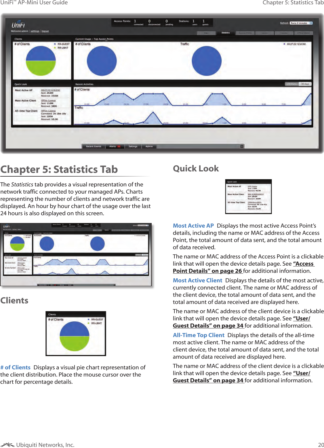 20Chapter 5: Statistics TabUniFi™ AP-Mini User Guide Ubiquiti Networks, Inc.Chapter 5: Statistics TabThe Statistics tab provides a visual representation of the network traffic connected to your managed APs. Charts representing the number of clients and network traffic are displayed. An hour by hour chart of the usage over the last 24 hours is also displayed on this screen.Clients# of Clients  Displays a visual pie chart representation of the client distribution. Place the mouse cursor over the chart for percentage details.Quick LookMost Active AP  Displays the most active Access Point’s details, including the name or MAC address of the Access Point, the total amount of data sent, and the total amount of data received. The name or MAC address of the Access Point is a clickable link that will open the device details page. See “Access Point Details” on page 26 for additional information.Most Active Client  Displays the details of the most active, currently connected client. The name or MAC address of the client device, the total amount of data sent, and the total amount of data received are displayed here. The name or MAC address of the client device is a clickable link that will open the device details page. See “User/Guest Details” on page 34 for additional information.All-Time Top Client  Displays the details of the all-time most active client. The name or MAC address of the client device, the total amount of data sent, and the total amount of data received are displayed here. The name or MAC address of the client device is a clickable link that will open the device details page. See “User/Guest Details” on page 34 for additional information.