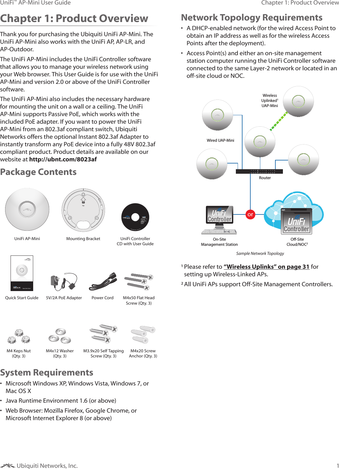 1Chapter 1: Product OverviewUniFi™ AP-Mini User Guide Ubiquiti Networks, Inc.Chapter 1: Product OverviewThank you for purchasing the Ubiquiti UniFi AP-Mini. The UniFi AP-Mini also works with the UniFi AP, AP-LR, and AP-Outdoor. The UniFi AP-Mini includes the UniFi Controller software that allows you to manage your wireless network using your Web browser. This User Guide is for use with the UniFi AP-Mini and version 2.0 or above of the UniFi Controller software. The UniFi AP-Mini also includes the necessary hardware for mounting the unit on a wall or a ceiling. The UniFi AP-Mini supports Passive PoE, which works with the included PoE adapter. If you want to power the UniFi AP-Mini from an 802.3af compliant switch, Ubiquiti Networks offers the optional Instant 802.3af Adapter to instantly transform any PoE device into a fully 48V 802.3af compliant product. Product details are available on our website at http://ubnt.com/8023afPackage ContentsUniFi AP-Mini Mounting Bracket UniFi Controller CD with User GuideEnterprise WiFi SystemQuick Start Guide 5V/2A PoE Adapter Power Cord M4x50 Flat Head Screw (Qty. 3)M4 Keps Nut (Qty. 3)M4x12 Washer (Qty. 3)M3.9x20 Self Tapping Screw (Qty. 3)M4x20 Screw Anchor (Qty. 3)System Requirements• Microsoft Windows XP, Windows Vista, Windows 7, or Mac OS X• Java Runtime Environment 1.6 (or above)• Web Browser: Mozilla Firefox, Google Chrome, or Microsoft Internet Explorer 8 (or above)Network Topology Requirements• A DHCP-enabled network (for the wired Access Point to obtain an IP address as well as for the wireless Access Points after the deployment).• Access Point(s) and either an on-site management station computer running the UniFi Controller software connected to the same Layer-2 network or located in an off-site cloud or NOC.orRouterO-SiteCloud/NOC2On-SiteManagement StationWired UAP-MiniWirelessUplinked1UAP-MiniSample Network Topology¹ Please refer to “Wireless Uplinks” on page 31 for setting up Wireless-Linked APs.² All UniFi APs support Off-Site Management Controllers.