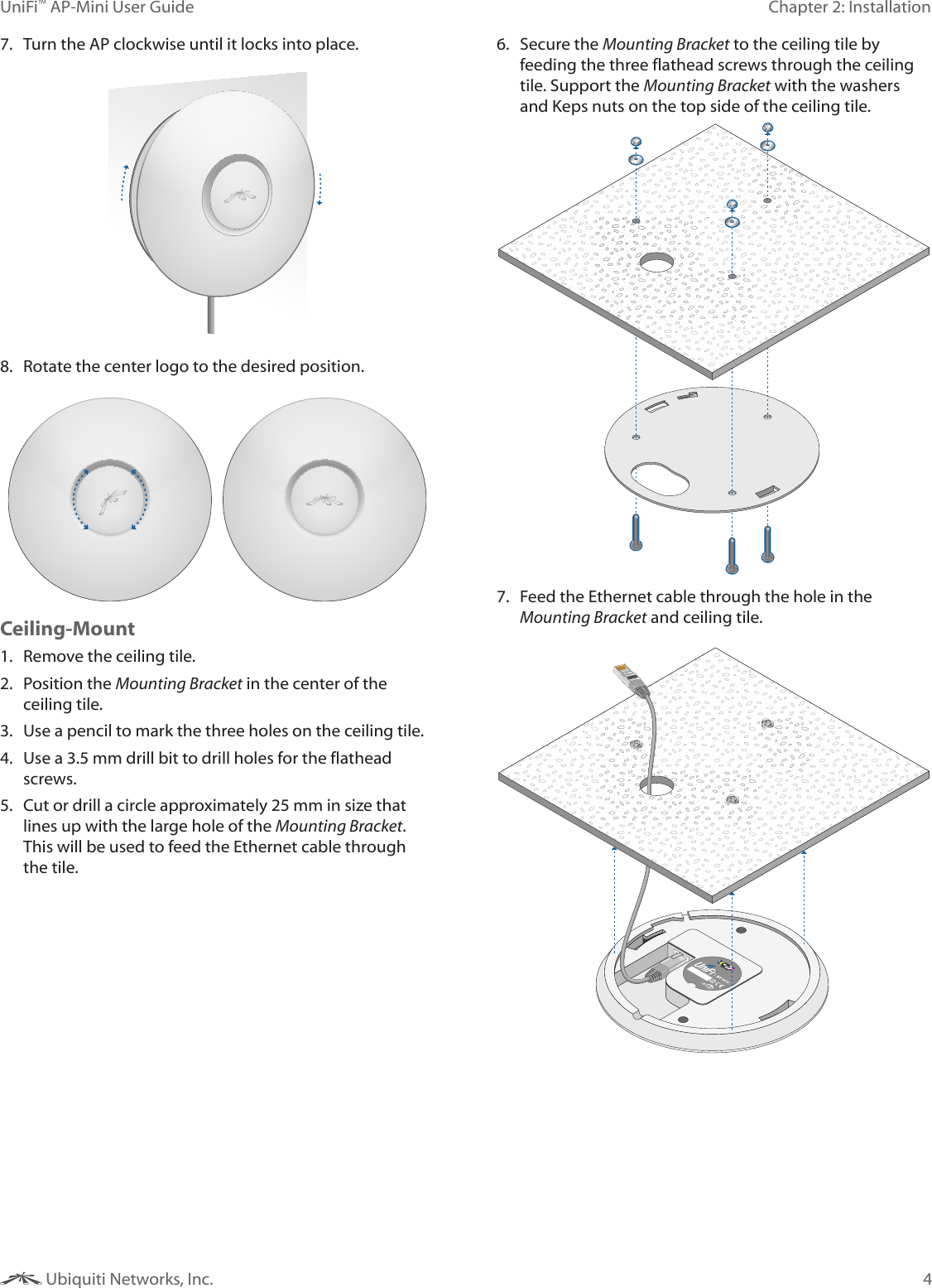 4Chapter 2: InstallationUniFi™ AP-Mini User Guide Ubiquiti Networks, Inc.7.  Turn the AP clockwise until it locks into place.8.  Rotate the center logo to the desired position.Ceiling-Mount1.  Remove the ceiling tile.2.  Position the Mounting Bracket in the center of the ceiling tile.3.  Use a pencil to mark the three holes on the ceiling tile.4.  Use a 3.5 mm drill bit to drill holes for the flathead screws.5.  Cut or drill a circle approximately 25 mm in size that lines up with the large hole of the Mounting Bracket. This will be used to feed the Ethernet cable through the tile. 6.  Secure the Mounting Bracket to the ceiling tile by feeding the three flathead screws through the ceiling tile. Support the Mounting Bracket with the washers and Keps nuts on the top side of the ceiling tile.7.  Feed the Ethernet cable through the hole in the Mounting Bracket and ceiling tile.