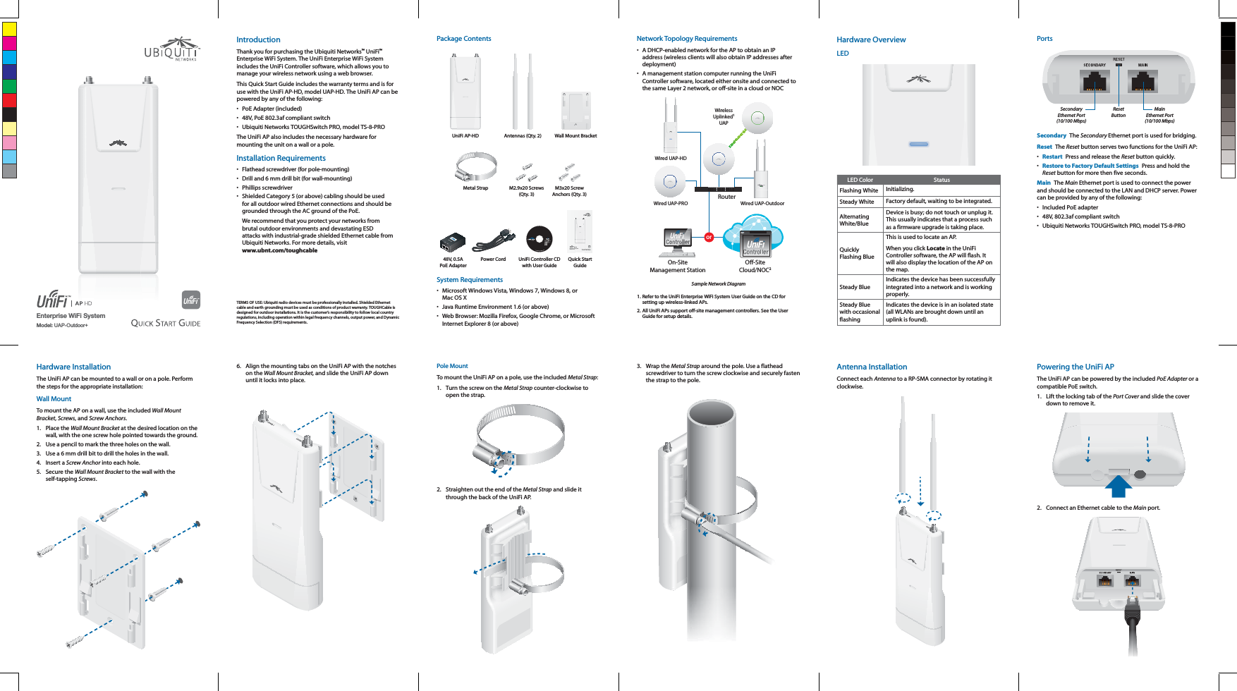 Enterprise WiFi SystemModel: UAP-Outdoor+IntroductionThank you for purchasing the Ubiquiti Networks™ UniFi™ Enterprise WiFi System. The UniFi Enterprise WiFi System includes the UniFi Controller software, which allows you to manage your wireless network using a web browser.This Quick Start Guide includes the warranty terms and is for use with the UniFi AP-HD, model UAP-HD. The UniFi AP can be powered by any of the following:•  PoE Adapter (included)•  48V, PoE 802.3af compliant switch•  Ubiquiti Networks TOUGHSwitch PRO, model TS-8-PROThe UniFi AP also includes the necessary hardware for mounting the unit on a wall or a pole.Installation Requirements•  Flathead screwdriver (for pole-mounting)•  Drill and 6 mm drill bit (for wall-mounting)• Phillips screwdriver•  Shielded Category 5 (or above) cabling should be used for all outdoor wired Ethernet connections and should be grounded through the AC ground of the PoE.We recommend that you protect your networks from brutal outdoor environments and devastating ESD attacks with industrial-grade shielded Ethernet cable from  www.ubnt.com/toughcableTERMS OF USE: Ubiquiti radio devices must be professionally installed. Shielded Ethernet cable and earth grounding must be used as conditions of product warranty. TOUGHCable is designed for outdoor installations. It is the customer’s responsibility to follow local country regulations, including operation within legal frequency channels, output power, and Dynamic Frequency Selection (DFS) requirements.Package ContentsUniFi AP-HD Antennas (Qty. 2) Wall Mount BracketMetal Strap M2.9x20 Screws  (Qty. 3)M3x20 Screw Anchors (Qty. 3)Enterprise WiFi SystemModels: UAP-HD48V, 0.5A PoE AdapterPower Cord UniFi Controller CD with User GuideQuick Start GuideSystem Requirements•  Microsoft Windows Vista, Windows 7, Windows 8, or •  Java Runtime Environment 1.6 (or above)•  Web Browser: Mozilla Firefox, Google Chrome, or Microsoft Internet Explorer 8 (or above)Network Topology Requirements•  A DHCP-enabled network for the AP to obtain an IP address (wireless clients will also obtain IP addresses after deployment)•  A management station computer running the UniFi Controller software, located either onsite and connected to orRouterO-SiteCloud/NOC2On-SiteManagement StationWired UAP-PROWired UAP-HDWirelessUplinked1UAPWired UAP-OutdoorSample Network Diagram1. Refer to the UniFi Enterprise WiFi System User Guide on the CD for setting up wireless-linked APs.All UniFi APs support off-site management controllers. See the User Guide for setup details.Hardware OverviewLEDLED Color StatusFlashing White Initializing.Steady White Factory default, waiting to be integrated.Alternating White/BlueDevice is busy; do not touch or unplug it. This usually indicates that a process such as a firmware upgrade is taking place.Quickly Flashing BlueThis is used to locate an AP. When you click Locate in the UniFi Controller software, the AP will flash. It will also display the location of the AP on the map.Steady BlueIndicates the device has been successfully integrated into a network and is working properly.Steady Blue with occasional flashingIndicates the device is in an isolated state (all WLANs are brought down until an uplink is found).PortsMainEthernet Port(10/100 Mbps)ResetButtonSecondaryEthernet Port(10/100 Mbps)Secondary  The Secondary Ethernet port is used for bridging.Reset  The Reset button serves two functions for the UniFi AP:•  Restart  Press and release the Reset button quickly.•  Restore to Factory Default Settings  Press and hold the Reset button for more then five seconds.Main  The Main Ethernet port is used to connect the power and should be connected to the LAN and DHCP server. Power can be provided by any of the following:•  Included PoE adapter•  48V, 802.3af compliant switch•  Ubiquiti Networks TOUGHSwitch PRO, model TS-8-PROHardware InstallationThe UniFi AP can be mounted to a wall or on a pole. Perform the steps for the appropriate installation:Wall MountTo mount the AP on a wall, use the included Wall Mount Bracket, Screws, and Screw Anchors.1. Place the Wall Mount Bracket at the desired location on the wall, with the one screw hole pointed towards the ground.2.  Use a pencil to mark the three holes on the wall.3.  Use a 6 mm drill bit to drill the holes in the wall.4. Insert a Screw Anchor into each hole.5. Secure the Wall Mount Bracket to the wall with the self-tapping Screws.6.  Align the mounting tabs on the UniFi AP with the notches on the Wall Mount Bracket, and slide the UniFi AP down until it locks into place.Pole MountTo mount the UniFi AP on a pole, use the included Metal Strap:1.  Turn the screw on the Metal Strap counter-clockwise to open the strap. 2.  Straighten out the end of the Metal Strap and slide it through the back of the UniFi AP.3. Wrap the Metal Strap around the pole. Use a flathead screwdriver to turn the screw clockwise and securely fasten the strap to the pole.Antenna InstallationConnect each Antenna to a RP-SMA connector by rotating it clockwise.Powering the UniFi APThe UniFi AP can be powered by the included PoE Adapter or a compatible PoE switch.1.  Lift the locking tab of the Port Cover and slide the cover down to remove it.2.  Connect an Ethernet cable to the Main port.