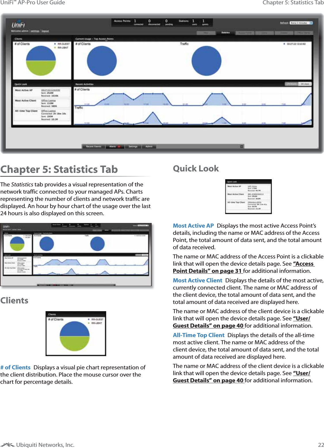22Chapter 5: Statistics TabUniFi™ AP-Pro User Guide Ubiquiti Networks, Inc.Chapter 5: Statistics TabThe Statistics tab provides a visual representation of the network traffic connected to your managed APs. Charts representing the number of clients and network traffic are displayed. An hour by hour chart of the usage over the last 24 hours is also displayed on this screen.Clients# of Clients  Displays a visual pie chart representation of the client distribution. Place the mouse cursor over the chart for percentage details.Quick LookMost Active AP  Displays the most active Access Point’s details, including the name or MAC address of the Access Point, the total amount of data sent, and the total amount of data received. The name or MAC address of the Access Point is a clickable link that will open the device details page. See “Access Point Details” on page 31 for additional information.Most Active Client  Displays the details of the most active, currently connected client. The name or MAC address of the client device, the total amount of data sent, and the total amount of data received are displayed here. The name or MAC address of the client device is a clickable link that will open the device details page. See “User/Guest Details” on page 40 for additional information.All-Time Top Client  Displays the details of the all-time most active client. The name or MAC address of the client device, the total amount of data sent, and the total amount of data received are displayed here. The name or MAC address of the client device is a clickable link that will open the device details page. See “User/Guest Details” on page 40 for additional information.