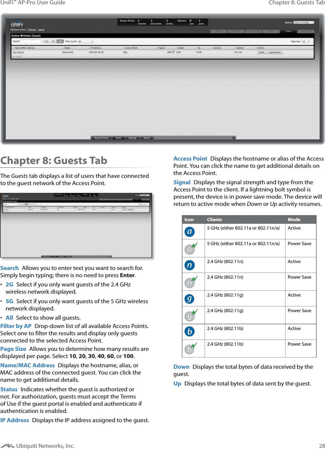 28Chapter 8: Guests TabUniFi™ AP-Pro User Guide Ubiquiti Networks, Inc.Chapter 8: Guests TabThe Guests tab displays a list of users that have connected to the guest network of the Access Point.  Search  Allows you to enter text you want to search for. Simply begin typing; there is no need to press Enter. 2G Select if you only want guests of the 2.4 GHz wireless network displayed. 5G  Select if you only want guests of the 5 GHz wireless network displayed. All  Select to show all guests.Filter by AP  Drop-down list of all available Access Points. Select one to filter the results and display only guests connected to the selected Access Point.Page Size  Allows you to determine how many results are displayed per page. Select 10, 20, 30, 40, 60, or 100. Name/MAC Address  Displays the hostname, alias, or MAC address of the connected guest. You can click the name to get additional details.Status  Indicates whether the guest is authorized or not. For authorization, guests must accept the Terms of Use if the guest portal is enabled and authenticate if authentication is enabled.  IP Address  Displays the IP address assigned to the guest.Access Point  Displays the hostname or alias of the Access Point. You can click the name to get additional details on the Access Point.Signal  Displays the signal strength and type from the Access Point to the client. If a lightning bolt symbol is present, the device is in power save mode. The device will return to active mode when Down or Up activity resumes.Icon Clients Modea5 GHz (either 802.11a or 802.11n/a) Activea5 GHz (either 802.11a or 802.11n/a) Power Saven2.4 GHz (802.11n) Activen2.4 GHz (802.11n) Power Saveg2.4 GHz (802.11g) Activeg2.4 GHz (802.11g) Power Saveb2.4 GHz (802.11b) Activeb2.4 GHz (802.11b) Power SaveDown  Displays the total bytes of data received by the guest.Up  Displays the total bytes of data sent by the guest.