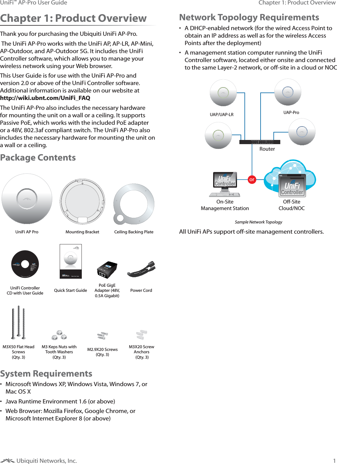 1Chapter 1: Product OverviewUniFi™ AP-Pro User Guide Ubiquiti Networks, Inc.Chapter 1: Product OverviewThank you for purchasing the Ubiquiti UniFi AP-Pro. The UniFi AP-Pro works with the UniFi AP, AP-LR, AP-Mini, AP-Outdoor, and AP-Outdoor 5G. It includes the UniFi Controller software, which allows you to manage your wireless network using your Web browser. This User Guide is for use with the UniFi AP-Pro and version 2.0 or above of the UniFi Controller software. Additional information is available on our website at  http://wiki.ubnt.com/UniFi_FAQThe UniFi AP-Pro also includes the necessary hardware for mounting the unit on a wall or a ceiling. It supports Passive PoE, which works with the included PoE adapter or a 48V, 802.3af compliant switch. The UniFi AP-Pro also includes the necessary hardware for mounting the unit on a wall or a ceiling. Package ContentsUniFi AP Pro Mounting Bracket Ceiling Backing Plate,U[LYWYPZL&gt;P-P:`Z[LTUniFi Controller CD with User Guide Quick Start GuidePoE GigE Adapter (48V, 0.5A Gigabit)Power CordM3X50 Flat Head Screws  (Qty. 3)M3 Keps Nuts with Tooth Washers (Qty. 3)M2.9X20 Screws (Qty. 3)M3X20 Screw Anchors  (Qty. 3)System Requirements Microsoft Windows XP, Windows Vista, Windows 7, or Mac OS X Java Runtime Environment 1.6 (or above) Web Browser: Mozilla Firefox, Google Chrome, or Microsoft Internet Explorer 8 (or above)Network Topology Requirements A DHCP-enabled network (for the wired Access Point to obtain an IP address as well as for the wireless Access Points after the deployment) A management station computer running the UniFi Controller software, located either onsite and connected to the same Layer-2 network, or off-site in a cloud or NOCorRouterO-SiteCloud/NOCOn-SiteManagement StationUAP/UAP-LR UAP-ProSample Network TopologyAll UniFi APs support off-site management controllers.