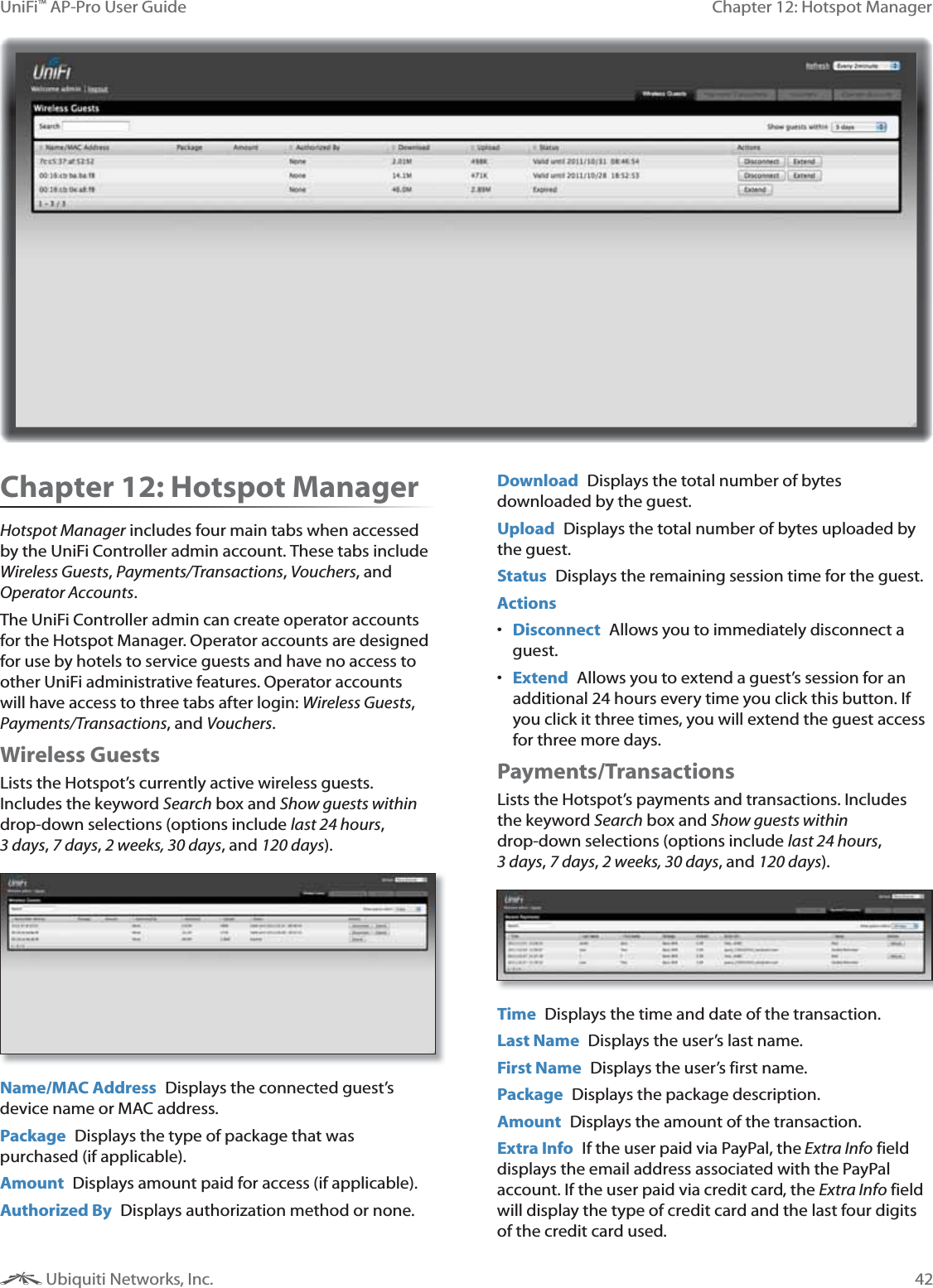 42Chapter 12: Hotspot ManagerUniFi™ AP-Pro User Guide Ubiquiti Networks, Inc.Chapter 12: Hotspot ManagerHotspot Manager includes four main tabs when accessed by the UniFi Controller admin account. These tabs include Wireless Guests, Payments/Transactions, Vouchers, and Operator Accounts.The UniFi Controller admin can create operator accounts for the Hotspot Manager. Operator accounts are designed for use by hotels to service guests and have no access to other UniFi administrative features. Operator accounts will have access to three tabs after login: Wireless Guests, Payments/Transactions, and Vouchers.Wireless GuestsLists the Hotspot’s currently active wireless guests. Includes the keyword Search box and Show guests within drop-down selections (options include last 24 hours, J&lt;, Q&lt;, Y+ZJ[&lt;, and !Y[&lt;). Name/MAC Address  Displays the connected guest’s device name or MAC address.Package  Displays the type of package that was purchased (if applicable). Amount  Displays amount paid for access (if applicable).Authorized By  Displays authorization method or none.Download  Displays the total number of bytes downloaded by the guest.Upload  Displays the total number of bytes uploaded by the guest.Status  Displays the remaining session time for the guest.Actions Disconnect  Allows you to immediately disconnect a guest. Extend  Allows you to extend a guest’s session for an additional 24 hours every time you click this button. If you click it three times, you will extend the guest access for three more days.Payments/Transactions Lists the Hotspot’s payments and transactions. Includes the keyword Search box and Show guests within drop-down selections (options include last 24 hours, J&lt;, Q&lt;, Y+ZJ[&lt;, and !Y[&lt;).Time  Displays the time and date of the transaction.Last Name  Displays the user’s last name.First Name  Displays the user’s first name.Package  Displays the package description.Amount  Displays the amount of the transaction.Extra Info  If the user paid via PayPal, the Extra Info field displays the email address associated with the PayPal account. If the user paid via credit card, the Extra Info field will display the type of credit card and the last four digits of the credit card used. 