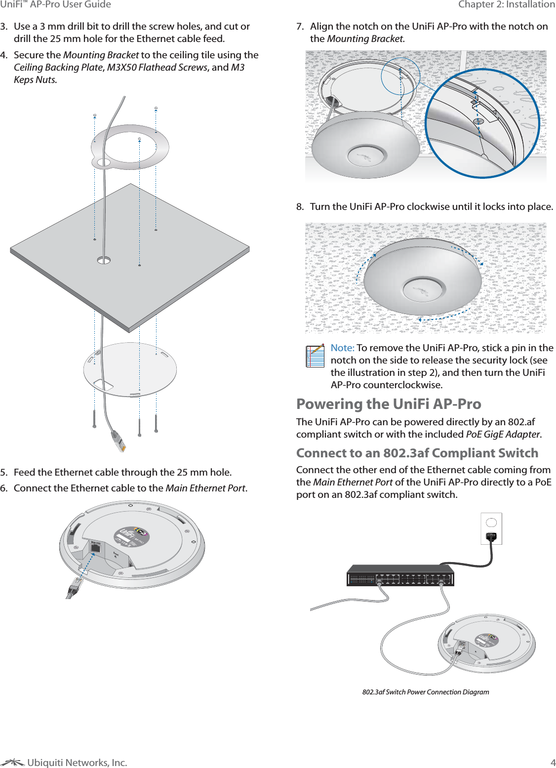 4Chapter 2: InstallationUniFi™ AP-Pro User Guide Ubiquiti Networks, Inc.3.  Use a 3 mm drill bit to drill the screw holes, and cut or drill the 25 mm hole for the Ethernet cable feed.4. Secure the Mounting Bracket to the ceiling tile using the Ceiling Backing Plate, M3X50 Flathead Screws, and M3 Keps Nuts.5.  Feed the Ethernet cable through the 25 mm hole.6.  Connect the Ethernet cable to the Main Ethernet Port. 7.  Align the notch on the UniFi AP-Pro with the notch on the Mounting Bracket.8.  Turn the UniFi AP-Pro clockwise until it locks into place.Note: To remove the UniFi AP-Pro, stick a pin in the notch on the side to release the security lock (see the illustration in step 2), and then turn the UniFi AP-Pro counterclockwise.Powering the UniFi AP-ProThe UniFi AP-Pro can be powered directly by an 802.af compliant switch or with the included PoE GigE Adapter.Connect to an 802.3af Compliant SwitchConnect the other end of the Ethernet cable coming from the Main Ethernet Port of the UniFi AP-Pro directly to a PoE port on an 802.3af compliant switch.802.3af Switch Power Connection Diagram