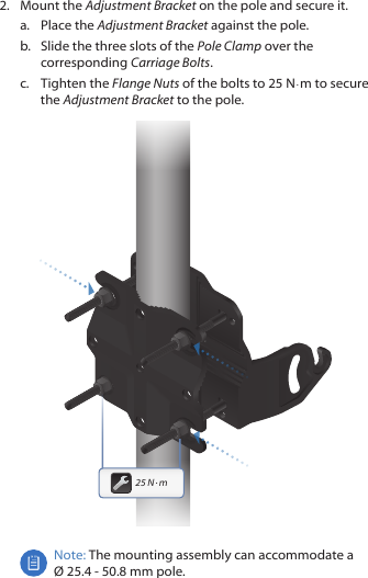 2.  Mount the Adjustment Bracket on the pole and secure it.a.  Place the Adjustment Bracket against the pole. b.  Slide the three slots of the Pole Clamp over the corresponding Carriage Bolts.c.  Tighten the Flange Nuts of the bolts to 25 N · m to secure the Adjustment Bracket to the pole.25 N · mNote: The mounting assembly can accommodate a  Ø 25.4 ‑ 50.8 mm pole.