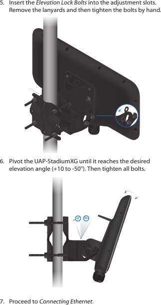 5.  Insert the Elevation Lock Bolts into the adjustment slots. Remove the lanyards and then tighten the bolts by hand.6.  Pivot the UAP‑StadiumXG until it reaches the desired elevation angle (+10 to ‑50°). Then tighten all bolts.10°50°7.  Proceed to Connecting Ethernet.