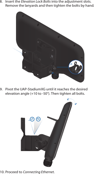 8.  Insert the Elevation Lock Bolts into the adjustment slots. Remove the lanyards and then tighten the bolts by hand.9.  Pivot the UAP‑StadiumXG until it reaches the desired elevation angle (+10 to ‑50°). Then tighten all bolts. -50-40-30-20-1010010°50°10. Proceed to Connecting Ethernet.