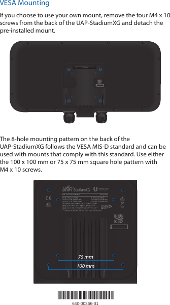 VESA MountingIf you choose to use your own mount, remove the four M4 x 10 screws from the back of the UAP‑StadiumXG and detach the pre‑installed mount.The 8‑hole mounting pattern on the back of the UAP‑StadiumXG follows the VESA MIS‑D standard and can be used with mounts that comply with this standard. Use either the 100 x 100 mm or 75 x 75 mm square hole pattern with M4x 10 screws.75 mm100 mm*640-00366-01*640-00366-01