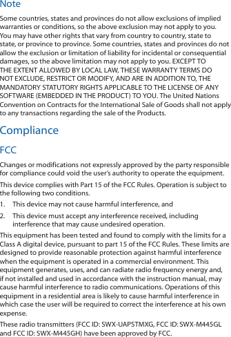 NoteSome countries, states and provinces do not allow exclusions of implied warranties or conditions, so the above exclusion may not apply to you. You may have other rights that vary from country to country, state to state, or province to province. Some countries, states and provinces do not allow the exclusion or limitation of liability for incidental or consequential damages, so the above limitation may not apply to you. EXCEPT TO THE EXTENT ALLOWED BY LOCAL LAW, THESE WARRANTY TERMS DO NOT EXCLUDE, RESTRICT OR MODIFY, AND ARE IN ADDITION TO, THE MANDATORY STATUTORY RIGHTS APPLICABLE TO THE LICENSE OF ANY SOFTWARE (EMBEDDED IN THE PRODUCT) TO YOU. The United Nations Convention on Contracts for the International Sale of Goods shall not apply to any transactions regarding the sale of the Products.ComplianceFCCChanges or modifications not expressly approved by the party responsible for compliance could void the user’s authority to operate the equipment.This device complies with Part 15 of the FCC Rules. Operation is subject to the following two conditions.1.  This device may not cause harmful interference, and2.  This device must accept any interference received, including interference that may cause undesired operation.This equipment has been tested and found to comply with the limits for a Class A digital device, pursuant to part 15 of the FCC Rules. These limits are designed to provide reasonable protection against harmful interference when the equipment is operated in a commercial environment. This equipment generates, uses, and can radiate radio frequency energy and, if not installed and used in accordance with the instruction manual, may cause harmful interference to radio communications. Operations of this equipment in a residential area is likely to cause harmful interference in which case the user will be required to correct the interference at his own expense.These radio transmitters (FCC ID: SWX‑UAPSTMXG, FCCID:SWX‑M445GL and FCCID: SWX‑M445GH) have been approved by FCC.