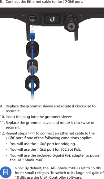 8.  Connect the Ethernet cable to the 10 GbE port.9.  Replace the grommet sleeve and rotate it clockwise to secure it.10. Insert the plug into the grommet sleeve.11. Replace the grommet cover and rotate it clockwise to secure it.12. Repeat steps 1‑11 to connect an Ethernet cable to the 1GbE port if one of the following conditions applies:•  You will use the 1 GbE port for bridging.•  You will use the 1 GbE port for 802.3bt PoE.•  You will use the included Gigabit PoE adapter to power the UAP‑StadiumXG.Note: By default, the UAP‑StadiumXG is set to 15 dBi for its small‑cell gain. To switch to its large‑cell gain of 10dBi, use the UniFi Controller software.