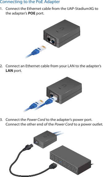 Connecting to the PoE Adapter1.  Connect the Ethernet cable from the UAP‑StadiumXG to the adapter’s POE port.2.  Connect an Ethernet cable from your LAN to the adapter’s LAN port. 3.  Connect the Power Cord to the adapter’s power port. Connect the other end of the Power Cord to a power outlet.