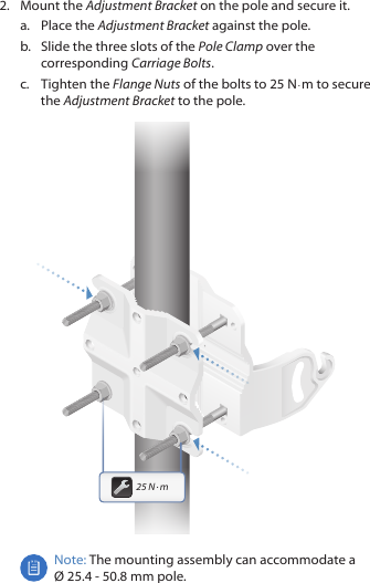 2.  Mount the Adjustment Bracket on the pole and secure it.a.  Place the Adjustment Bracket against the pole. b.  Slide the three slots of the Pole Clamp over the corresponding Carriage Bolts.c.  Tighten the Flange Nuts of the bolts to 25 N · m to secure the Adjustment Bracket to the pole.25 N · mNote: The mounting assembly can accommodate a  Ø 25.4 ‑ 50.8 mm pole.