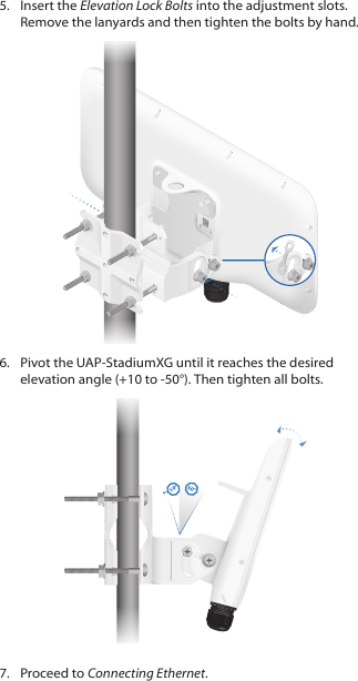 5.  Insert the Elevation Lock Bolts into the adjustment slots. Remove the lanyards and then tighten the bolts by hand.6.  Pivot the UAP‑StadiumXG until it reaches the desired elevation angle (+10 to ‑50°). Then tighten all bolts.10°50°7.  Proceed to Connecting Ethernet.