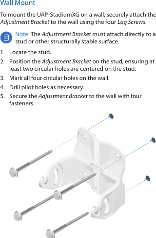 Wall MountTo mount the UAP‑StadiumXG on a wall, securely attach the Adjustment Bracket to the wall using the four Lag Screws.Note: The Adjustment Bracket must attach directly to a stud or other structurally stable surface.1.  Locate the stud.2.  Position the Adjustment Bracket on the stud, ensuring at least two circular holes are centered on the stud.3.  Mark all four circular holes on the wall.4.  Drill pilot holes as necessary.5.  Secure the Adjustment Bracket to the wall with four fasteners.