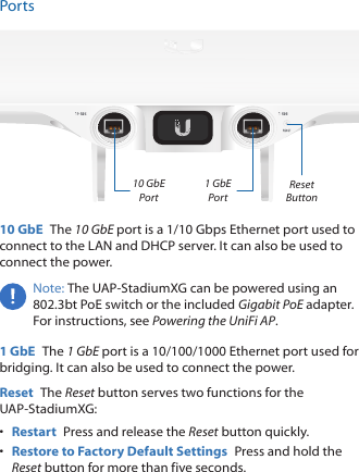 PortsReset Button10 GbE Port1 GbE Port10 GbE  The 10 GbE port is a 1/10 Gbps Ethernet port used to connect to the LAN and DHCPserver. It can also be used to connect the power.Note: The UAP‑StadiumXG can be powered using an 802.3bt PoE switch or the included Gigabit PoE adapter. For instructions, see Powering the UniFi AP.1 GbE  The 1 GbE port is a 10/100/1000 Ethernet port used for bridging. It can also be used to connect the power.Reset  The Reset button serves two functions for the UAP‑StadiumXG:•  Restart  Press and release the Reset button quickly.•  Restore to Factory Default Settings  Press and hold the Reset button for more than five seconds. 