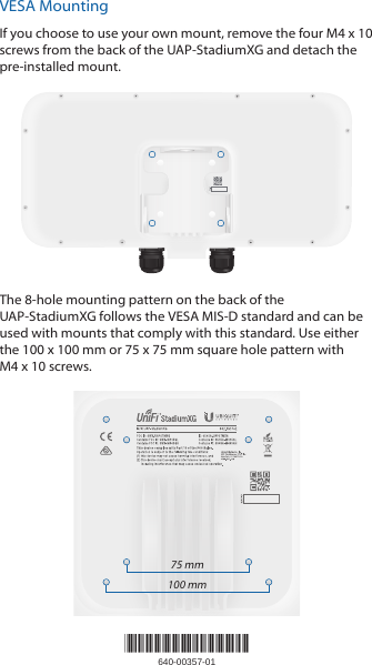VESA MountingIf you choose to use your own mount, remove the four M4 x 10 screws from the back of the UAP‑StadiumXG and detach the pre‑installed mount.The 8‑hole mounting pattern on the back of the UAP‑StadiumXG follows the VESA MIS‑D standard and can be used with mounts that comply with this standard. Use either the 100 x 100 mm or 75 x 75 mm square hole pattern with M4x 10 screws.75 mm100 mm*640-00357-01*640-00357-01