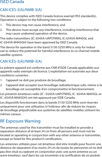 ISED CanadaCAN ICES‑3(A)/NMB‑3(A)This device complies with ISED Canada licence‑exempt RSS standard(s). Operation is subject to the following two conditions: 1.  This device may not cause interference, and 2.  This device must accept any interference, including interference that may cause undesired operation of the device.The radio transmitters (IC: 6545A‑UAPSTMXG, IC:6545A‑M445GL and IC:6545A‑M445GH) have been approved by ISED Canada. The device for operation in the band 5150‑5250 MHz is only for indoor use to reduce the potential for harmful interference to co‑channel mobile satellite systems.CAN ICES‑3(A)/NMB‑3(A)Le présent appareil est conforme aux CNR d’ISDE Canada applicables aux appareils radio exempts de licence. L’exploitation est autorisée aux deux conditions suivantes :1.  l’appareil ne doit pas produire de brouillage;2.  l’appareil doit accepter tout brouillage radioélectrique subi, même si le brouillage est susceptible d’en compromettre le fonctionnement.Les présents émetteurs radio (IC : 6545A‑UAPSTMXG, IC :6545A‑M445GL et IC :6545A‑M445GH) ont été approuvé par ISDE Canada.Les dispositifs fonctionnant dans la bande 5150‑5250 MHz sont réservés uniquement pour une utilisation à l’intérieur afin de réduire les risques de brouillage préjudiciable aux systèmes de satellites mobiles utilisant les mêmes canaux.RF Exposure WarningThe antennas used for this transmitter must be installed to provide a separation distance of at least 24 cm from all persons and must not be located or operating in conjunction with any other antenna or transmitter, except as listed for this product’s certification.Les antennes utilisées pour cet émetteur doit être installé pour fournir une distance de séparation d’au moins 24 cm de toutes les personnes et ne doit pas être situé ou opérant en conjonction avec une autre antenne ou un autre émetteur, sauf dans les cas énumérés à la certification de ce produit.
