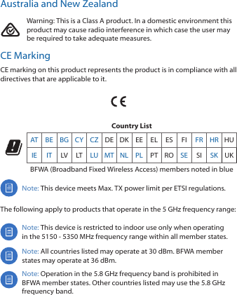 Australia and New ZealandWarning: This is a Class A product. In a domestic environment this product may cause radio interference in which case the user may be required to take adequate measures.CE MarkingCE marking on this product represents the product is in compliance with all directives that are applicable to it.Country ListAT BE BG CY CZ DE DK EE EL ES FI FR HR HUIE IT LV LT LU MT NL PL PT RO SE SI SK UKBFWA (Broadband Fixed Wireless Access) members noted in blueNote: This device meets Max. TX power limit per ETSI regulations.The following apply to products that operate in the 5 GHz frequency range:Note: This device is restricted to indoor use only when operating in the 5150 ‑ 5350 MHz frequency range within all member states. Note: All countries listed may operate at 30 dBm. BFWA member states may operate at 36 dBm.Note: Operation in the 5.8 GHz frequency band is prohibited in BFWA member states. Other countries listed may use the 5.8 GHz frequency band. 