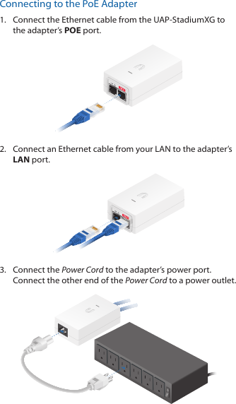 Connecting to the PoE Adapter1.  Connect the Ethernet cable from the UAP‑StadiumXG to the adapter’s POE port.2.  Connect an Ethernet cable from your LAN to the adapter’s LAN port. 3.  Connect the Power Cord to the adapter’s power port. Connect the other end of the Power Cord to a power outlet.