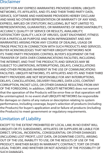 DisclaimerEXCEPT FOR ANY EXPRESS WARRANTIES PROVIDED HEREIN, UBIQUITI NETWORKS, ITS AFFILIATES, AND ITS AND THEIR THIRD PARTY DATA, SERVICE, SOFTWARE AND HARDWARE PROVIDERS HEREBY DISCLAIM AND MAKE NO OTHER REPRESENTATION OR WARRANTY OF ANY KIND, EXPRESS, IMPLIED OR STATUTORY, INCLUDING, BUT NOT LIMITED TO, REPRESENTATIONS, GUARANTEES, OR WARRANTIES OF MERCHANTABILITY, ACCURACY, QUALITY OF SERVICE OR RESULTS, AVAILABILITY, SATISFACTORY QUALITY, LACK OF VIRUSES, QUIET ENJOYMENT, FITNESS FOR A PARTICULAR PURPOSE AND NON‑INFRINGEMENT AND ANY WARRANTIES ARISING FROM ANY COURSE OF DEALING, USAGE OR TRADE PRACTICE IN CONNECTION WITH SUCH PRODUCTS AND SERVICES. BUYER ACKNOWLEDGES THAT NEITHER UBIQUITI NETWORKS NOR ITS THIRD PARTY PROVIDERS CONTROL BUYER’S EQUIPMENT OR THE TRANSFER OF DATA OVER COMMUNICATIONS FACILITIES, INCLUDING THE INTERNET, AND THAT THE PRODUCTS AND SERVICES MAY BE SUBJECT TO LIMITATIONS, INTERRUPTIONS, DELAYS, CANCELLATIONS AND OTHER PROBLEMS INHERENT IN THE USE OF COMMUNICATIONS FACILITIES. UBIQUITI NETWORKS, ITS AFFILIATES AND ITS AND THEIR THIRD PARTY PROVIDERS ARE NOT RESPONSIBLE FOR ANY INTERRUPTIONS, DELAYS, CANCELLATIONS, DELIVERY FAILURES, DATA LOSS, CONTENT CORRUPTION, PACKET LOSS, OR OTHER DAMAGE RESULTING FROM ANY OF THE FOREGOING. In addition, UBIQUITI NETWORKS does not warrant that the operation of the Products will be error‑free or that operation will be uninterrupted. In no event shall UBIQUITI NETWORKS be responsible for damages or claims of any nature or description relating to system performance, including coverage, buyer’s selection of products (including the Products) for buyer’s application and/or failure of products (including the Products) to meet government or regulatory requirements.Limitation of LiabilityEXCEPT TO THE EXTENT PROHIBITED BY LOCAL LAW, IN NO EVENT WILL UBIQUITI OR ITS SUBSIDIARIES, AFFILIATES OR SUPPLIERS BE LIABLE FOR DIRECT, SPECIAL, INCIDENTAL, CONSEQUENTIAL OR OTHER DAMAGES (INCLUDING LOST PROFIT, LOST DATA, OR DOWNTIME COSTS), ARISING OUT OF THE USE, INABILITY TO USE, OR THE RESULTS OF USE OF THE PRODUCT, WHETHER BASED IN WARRANTY, CONTRACT, TORT OR OTHER LEGAL THEORY, AND WHETHER OR NOT ADVISED OF THE POSSIBILITY OF SUCH DAMAGES. 