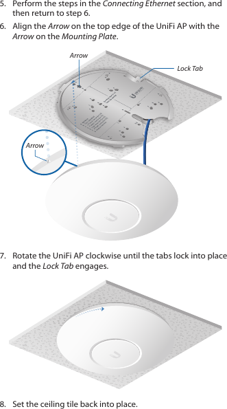 5.  Perform the steps in the Connecting Ethernet section, and then return to step 6.6.  Align the Arrow on the top edge of the UniFi AP with the Arrow on the Mounting Plate.Lock TabArrowArrow7.  Rotate the UniFi AP clockwise until the tabs lock into place and the Lock Tab engages.8.  Set the ceiling tile back into place.
