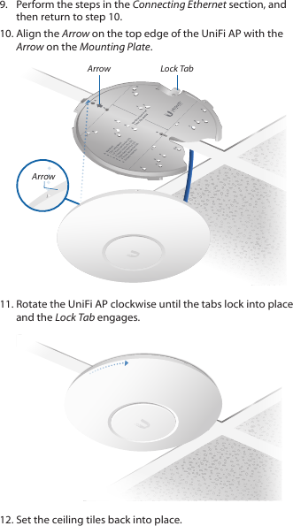 9.  Perform the steps in the Connecting Ethernet section, and then return to step 10.10. Align the Arrow on the top edge of the UniFi AP with the Arrow on the Mounting Plate.ArrowArrowLock Tab11. Rotate the UniFi AP clockwise until the tabs lock into place and the Lock Tab engages.12. Set the ceiling tiles back into place.