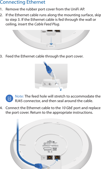 Connecting Ethernet1.  Remove the rubber port cover from the UniFi AP.2.  If the Ethernet cable runs along the mounting surface, skip to step 3. If the Ethernet cable is fed through the wall or ceiling, insert the Cable Feed Plug. 3.  Feed the Ethernet cable through the port cover.Note: The feed hole will stretch to accommodate the RJ45 connector, and then seal around the cable.4.  Connect the Ethernet cable to the 10GbE port and replace the port cover. Return to the appropriate instructions.IC: 6545A-UAPXGContains IC: 6545A-M442GContains IC: 6545A-M445GLContains IC: 6545A-M445GHFCC ID: SWX-UAPXGContains FCC ID: SWX-M442GContains FCC ID: SWX-M445GLContains FCC ID: SWX-M445GHM/N: UAP-XG802.3bt PoE