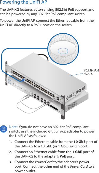 Powering the UniFi APThe UAP‑XG features auto‑sensing 802.3bt PoE support and can be powered by any 802.3bt PoE compliant switch. To power the UniFi AP, connect the Ethernet cable from the UniFiAP directly to a PoE+ port on the switch. 802.3bt PoE SwitchNote: If you do not have an 802.3bt PoE compliant switch, use the included Gigabit PoE adapter to power the UniFi AP as follows:1.  Connect the Ethernet cable from the 10GbE port of the UAP-XG to a 10GbE (or 1 GbE) switch port.2.  Connect an Ethernet cable from the 1GbE port of the UAP‑XG to the adapter’s PoE port.3.  Connect the Power Cord to the adapter’s power port. Connect the other end of the Power Cord to a power outlet.