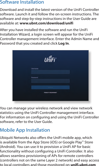 Software InstallationDownload and install the latest version of the UniFi Controller software. Launch it and follow the on‑screen instructions. The software and step‑by‑step instructions in the User Guide are available at: www.ubnt.com/download/unifiAfter you have installed the software and run the UniFi Installation Wizard, a login screen will appear for the UniFi Controller management interface. Enter the Admin Name and Password that you created and click Log In. You can manage your wireless network and view network statistics using the UniFi Controller management interface. For information on configuring and using the UniFi Controller software, refer to the User Guide.Mobile App InstallationUbiquiti Networks also offers the UniFi mobile app, which is available from the App Store (iOS) or Google Play™ Store (Android). You can use it to provision a UniFi AP for basic functionality without configuring a UniFi Controller. It also allows seamless provisioning of APs for remote controllers (controllers not on the same Layer 2 network) and easy access to local controllers and those monitored on unifi.ubnt.com