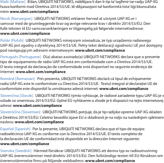 Malti [Maltese] B’dan, UBIQUITI NETWORKS, niddikjara li dan it-tip ta’ tagħmir tar-radju UAP-XG huwa konformi mad-Direttiva 2014/53/UE. Id-dikjarazzjoni tal-konformità tista’ tiġi kkonsultata minn www.ubnt.com/complianceNorsk [Norwegian] UBIQUITI NETWORKS erklærer herved at utstyret UAP-XG er i samsvar med de grunnleggende krav og øvrige relevante krav i direktiv 2014/53/EU. Den fulle teksten til EU-samsvarserklæringen er tilgjengelig på følgende internettadresse: www.ubnt.com/compliancePolski [Polish]  UBIQUITI NETWORKS niniejszym oświadcza, że typ urządzenia radiowego UAP-XG jest zgodny z dyrektywą 2014/53/UE. Pełny tekst deklaracji zgodności UE jest dostępny pod następującym adresem internetowym: www.ubnt.com/compliancePortuguês [Portuguese]  O(a) abaixo assinado(a) UBIQUITI NETWORKS declara que o presente tipo de equipamento de rádio UAP-XG está em conformidade com a Diretiva 2014/53/UE. Otexto integral da declaração de conformidade está disponível no seguinte endereço de Internet: www.ubnt.com/complianceRomână [Romanian]  Prin prezenta, UBIQUITI NETWORKS declară că tipul de echipamente radio UAP-XG este în conformitate cu Directiva 2014/53/UE.  Textul integral al declarației UE de conformitate este disponibil la următoarea adresă internet: www.ubnt.com/complianceSlovenčina [Slovak] UBIQUITI NETWORKS týmto vyhlasuje, že rádiové zariadenie typu UAP-XG je v súlade so smernicou 2014/53/EÚ. Úplné EÚ vyhlásenie o zhode je k dispozícii na tejto internetovej adrese: www.ubnt.com/complianceSlovenščina [Slovenian] UBIQUITI NETWORKS potrjuje, da je tip radijske opreme UAP-XG skladen z Direktivo 2014/53/EU. Celotno besedilo izjave EU o skladnosti je na voljo na naslednjem spletnem naslovu: www.ubnt.com/complianceEspañol [Spanish]  Por la presente, UBIQUITI NETWORKS declara que el tipo de equipo radioeléctrico UAP-XG es conforme con la Directiva 2014/53/UE. El texto completo de la declaración UE de conformidad está disponible en la dirección Internet siguiente: www.ubnt.com/complianceSvenska [Swedish]  Härmed försäkrar UBIQUITI NETWORKS att denna typ av radioutrustning UAP-XG överensstämmer med direktiv 2014/53/EU. Den fullständiga texten till EU-försäkran om överensstämmelse finns på följande webbadress: www.ubnt.com/compliance