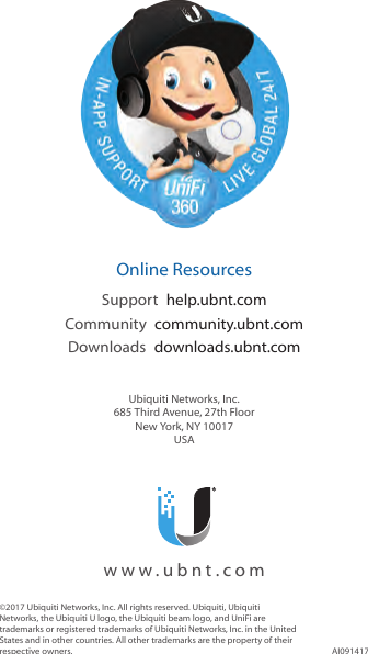 ©2017 Ubiquiti Networks, Inc. All rights reserved. Ubiquiti, Ubiquiti Networks, the Ubiquiti U logo, the Ubiquiti beam logo, and UniFi are trademarks or registered trademarks of Ubiquiti Networks, Inc. in the United States and in other countries. All other trademarks are the property of their respective owners. AI091417  Online ResourcesSupport  help.ubnt.comCommunity  community.ubnt.comDownloads  downloads.ubnt.comUbiquiti Networks, Inc.685 Third Avenue, 27th FloorNew York, NY 10017USA  www.ubnt.com