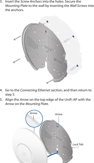 3.  Insert the Screw Anchors into the holes. Secure the Mounting Plate to the wall by inserting the Wall Screws into the anchors.4.  Go to the Connecting Ethernet section, and then return to step 5.5.  Align the Arrow on the top edge of the UniFi AP with the Arrow on the Mounting Plate.ArrowLock TabArrow