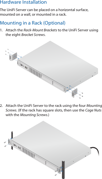 Hardware InstallationThe UniFiServer can be placed on a horizontal surface, mounted on a wall, or mounted in a rack.Mounting in a Rack (Optional)1.  Attach the Rack-Mount Brackets to the UniFiServer using the eight Bracket Screws.2.  Attach the UniFiServer to the rack using the four Mounting Screws. (If the rack has square slots, then use the Cage Nuts with the Mounting Screws.)