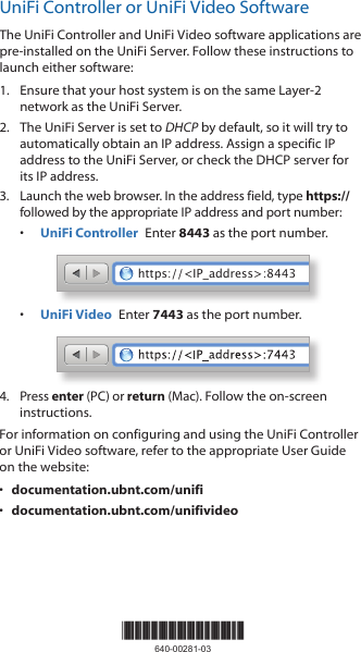 UniFi Controller or UniFi Video SoftwareThe UniFi Controller and UniFi Video software applications are pre-installed on the UniFi Server. Follow these instructions to launch either software:1.  Ensure that your host system is on the same Layer-2 network as the UniFi Server.2.  The UniFi Server is set to DHCP by default, so it will try to automatically obtain an IP address. Assign a specific IP address to the UniFi Server, or check the DHCP server for its IP address.3.  Launch the web browser. In the address field, type https:// followed by the appropriate IP address and port number:•  UniFi Controller  Enter 8443 as the port number.https://&lt;IP_address&gt;:8443•  UniFi Video  Enter 7443 as the port number.4.  Press enter (PC) or return (Mac). Follow the on-screen instructions. For information on configuring and using the UniFi Controller or UniFi Video software, refer to the appropriate User Guide on the website: •  documentation.ubnt.com/unifi•  documentation.ubnt.com/unifivideo*640-00281-03*640-00281-03