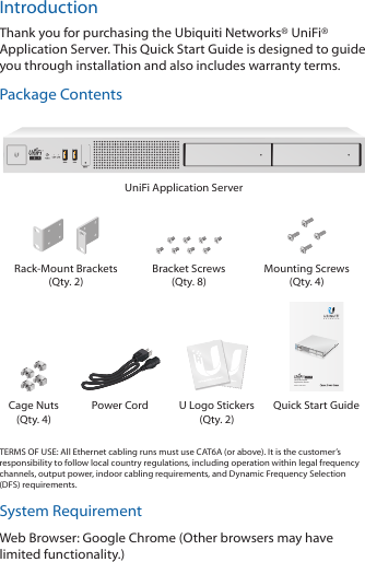 IntroductionThank you for purchasing the Ubiquiti Networks® UniFi® Application Server. This Quick Start Guide is designed to guide you through installation and also includes warrantyterms.Package ContentsUniFi Application ServerRack-Mount Brackets (Qty. 2)Bracket Screws  (Qty. 8)Mounting Screws (Qty. 4)Rack Mountable  Application ServerModel: UAS-PROCage Nuts  (Qty. 4)Power Cord U Logo Stickers (Qty. 2)Quick Start GuideTERMS OF USE: All Ethernet cabling runs must use CAT6A (or above). It is the customer’s responsibility to follow local country regulations, including operation within legal frequency channels, output power, indoor cabling requirements, and Dynamic Frequency Selection (DFS) requirements.System RequirementWeb Browser: Google Chrome (Other browsers may have limited functionality.)