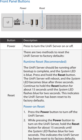 Front Panel ButtonsResetPowerButton DescriptionPower Press to turn the UniFi Server on or off.ResetThere are two methods to reset the UniFiServer to factory defaults:Runtime Reset (Recommended)The UniFiServer should be running after bootup is complete, and the System LED is blue. Press and hold the Reset button. TheUniFiServer will reboot, and the System LED becomesblue after three seconds. Continue to hold the Reset button for about 15seconds until the System LED flashes blue for two seconds. This indicates the UniFi Server has been reset to its factory defaults.Power-on Reset1.  Press the Power button to turn off the UniFiServer. 2.  While pressing the Power button to turn on the UniFiServer, hold the Reset button for about 15seconds until the System LED flashes blue for two seconds. This indicates the UniFi Server has been reset to its factory defaults.