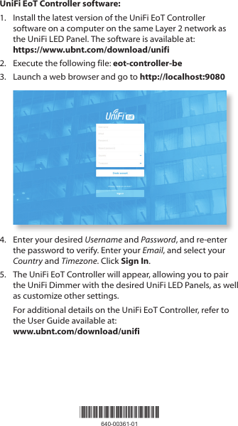 UniFi EoT Controller software:1.  Install the latest version of the UniFi EoT Controller software on a computer on the same Layer 2 network as the UniFi LED Panel. The software is available at: https://www.ubnt.com/download/unifi2.  Execute the following file: eot-controller-be3.  Launch a web browser and go to http://localhost:90804.  Enter your desired Username and Password, and re-enter the password to verify. Enter your Email, and select your Country and Timezone. Click Sign In.5.  The UniFi EoT Controller will appear, allowing you to pair the UniFiDimmer with the desired UniFi LED Panels, as well as customize other settings. For additional details on the UniFi EoT Controller, refer to the User Guide available at:  www.ubnt.com/download/unifi*640-00361-01*640-00361-01