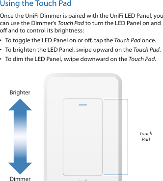 Using the Touch PadOnce the UniFi Dimmer is paired with the UniFi LED Panel, you can use the Dimmer’s Touch Pad to turn the LED Panel on and off and to control its brightness:•  To toggle the LED Panel on or off, tap the Touch Pad once.•  To brighten the LED Panel, swipe upward on the Touch Pad.•  To dim the LED Panel, swipe downward on the Touch Pad.BrighterDimmerTouch Pad