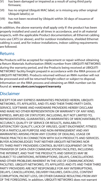 (V)  has been damaged or impaired as a result of using third party firmware;(VI)  has no original Ubiquiti MAC label, or is missing any other original Ubiquiti label(s); or(VII)  has not been received by Ubiquiti within 30 days of issuance of the RMA.In addition, the above warranty shall apply only if: the product has been properly installed and used at all times in accordance, and in all material respects, with the applicable Product documentation; all Ethernet cabling runs use CAT5 (or above), and for outdoor installations, shielded Ethernet cabling is used, and for indoor installations, indoor cabling requirements are followed.ReturnsNo Products will be accepted for replacement or repair without obtaining a Return Materials Authorization (RMA) number from UBIQUITI NETWORKS during the warranty period, and the Products being received at UBIQUITI NETWORKS’ facility freight prepaid in accordance with the RMA process of UBIQUITI NETWORKS. Products returned without an RMA number will not be processed and will be returned freight collect or subject to disposal. Information on the RMA process and obtaining an RMA number can be found at: www.ubnt.com/support/warrantyDisclaimerEXCEPT FOR ANY EXPRESS WARRANTIES PROVIDED HEREIN, UBIQUITI NETWORKS, ITS AFFILIATES, AND ITS AND THEIR THIRD PARTY DATA, SERVICE, SOFTWARE AND HARDWARE PROVIDERS HEREBY DISCLAIM AND MAKE NO OTHER REPRESENTATION OR WARRANTY OF ANY KIND, EXPRESS, IMPLIED OR STATUTORY, INCLUDING, BUT NOT LIMITED TO, REPRESENTATIONS, GUARANTEES, OR WARRANTIES OF MERCHANTABILITY, ACCURACY, QUALITY OF SERVICE OR RESULTS, AVAILABILITY, SATISFACTORY QUALITY, LACK OF VIRUSES, QUIET ENJOYMENT, FITNESS FOR A PARTICULAR PURPOSE AND NON-INFRINGEMENT AND ANY WARRANTIES ARISING FROM ANY COURSE OF DEALING, USAGE OR TRADE PRACTICE IN CONNECTION WITH SUCH PRODUCTS AND SERVICES. BUYER ACKNOWLEDGES THAT NEITHER UBIQUITI NETWORKS NOR ITS THIRD PARTY PROVIDERS CONTROL BUYER’S EQUIPMENT OR THE TRANSFER OF DATA OVER COMMUNICATIONS FACILITIES, INCLUDING THE INTERNET, AND THAT THE PRODUCTS AND SERVICES MAY BE SUBJECT TO LIMITATIONS, INTERRUPTIONS, DELAYS, CANCELLATIONS AND OTHER PROBLEMS INHERENT IN THE USE OF COMMUNICATIONS FACILITIES. UBIQUITI NETWORKS, ITS AFFILIATES AND ITS AND THEIR THIRD PARTY PROVIDERS ARE NOT RESPONSIBLE FOR ANY INTERRUPTIONS, DELAYS, CANCELLATIONS, DELIVERY FAILURES, DATA LOSS, CONTENT CORRUPTION, PACKET LOSS, OR OTHER DAMAGE RESULTING FROM ANY OF THE FOREGOING. In addition, UBIQUITI NETWORKS does not warrant 