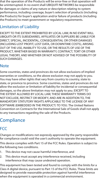 that the operation of the Products will be error-free or that operation will be uninterrupted. In no event shall UBIQUITI NETWORKS be responsible for damages or claims of any nature or description relating to system performance, including coverage, buyer’s selection of products (including the Products) for buyer’s application and/or failure of products (including the Products) to meet government or regulatory requirements.Limitation of LiabilityEXCEPT TO THE EXTENT PROHIBITED BY LOCAL LAW, IN NO EVENT WILL UBIQUITI OR ITS SUBSIDIARIES, AFFILIATES OR SUPPLIERS BE LIABLE FOR DIRECT, SPECIAL, INCIDENTAL, CONSEQUENTIAL OR OTHER DAMAGES (INCLUDING LOST PROFIT, LOST DATA, OR DOWNTIME COSTS), ARISING OUT OF THE USE, INABILITY TO USE, OR THE RESULTS OF USE OF THE PRODUCT, WHETHER BASED IN WARRANTY, CONTRACT, TORT OR OTHER LEGAL THEORY, AND WHETHER OR NOT ADVISED OF THE POSSIBILITY OF SUCH DAMAGES. NoteSome countries, states and provinces do not allow exclusions of implied warranties or conditions, so the above exclusion may not apply to you. You may have other rights that vary from country to country, state to state, or province to province. Some countries, states and provinces do not allow the exclusion or limitation of liability for incidental or consequential damages, so the above limitation may not apply to you. EXCEPT TO THE EXTENT ALLOWED BY LOCAL LAW, THESE WARRANTY TERMS DO NOT EXCLUDE, RESTRICT OR MODIFY, AND ARE IN ADDITION TO, THE MANDATORY STATUTORY RIGHTS APPLICABLE TO THE LICENSE OF ANY SOFTWARE (EMBEDDED IN THE PRODUCT) TO YOU. The United Nations Convention on Contracts for the International Sale of Goods shall not apply to any transactions regarding the sale of the Products.ComplianceFCCChanges or modifications not expressly approved by the party responsible for compliance could void the user’s authority to operate the equipment.This device complies with Part 15 of the FCC Rules. Operation is subject to the following two conditions.1.  This device may not cause harmful interference, and2.  This device must accept any interference received, including interference that may cause undesired operation.This equipment has been tested and found to comply with the limits for a Class A digital device, pursuant to Part 15 of the FCC Rules. These limits are designed to provide reasonable protection against harmful interference when the equipment is operated in a commercial environment. 