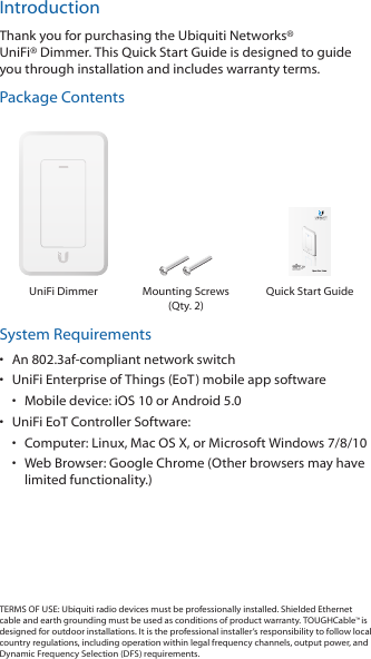 IntroductionThank you for purchasing the Ubiquiti Networks® UniFi®Dimmer. This Quick Start Guide is designed to guide you through installation and includes warranty terms.Package ContentsDual-Radio 802.11AC POutdoor Access PointModel: UAP-AC-PRO-OPoE LED DimmerModel: UDIM-ATUniFi Dimmer Mounting Screws (Qty. 2)Quick Start GuideSystem Requirements•  An 802.3af-compliant network switch•  UniFi Enterprise of Things (EoT) mobile app software•  Mobile device: iOS 10 or Android 5.0•  UniFi EoT Controller Software:•  Computer: Linux, MacOSX, or Microsoft Windows 7/8/10•  Web Browser: Google Chrome (Other browsers may have limited functionality.)TERMS OF USE: Ubiquiti radio devices must be professionally installed. Shielded Ethernet cable and earth grounding must be used as conditions of product warranty. TOUGHCable™ is designed for outdoor installations. It is the professional installer’s responsibility to follow local country regulations, including operation within legal frequency channels, output power, and Dynamic Frequency Selection (DFS) requirements.