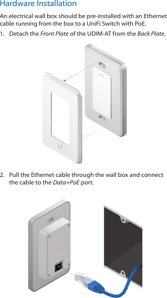 Hardware InstallationAn electrical wall box should be pre-installed with an Ethernet cable running from the box to a UniFi Switch with PoE.1.  Detach the Front Plate of the UDIM-AT from the Back Plate.2.  Pull the Ethernet cable through the wall box and connect the cable to the Data+PoE port. 