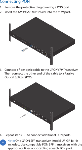 Connecting PON1.  Remove the protective plug covering a PON port.2.  Insert the GPON SFP Transceiver into the PON port.3.  Connect a fiber optic cable to the GPON SFP Transceiver. Then connect the other end of the cable to a Passive Optical Splitter (POS).4.  Repeat steps 1-3 to connect additional PON ports.Note: One GPON SFP transceiver (model UF-GP-B+) is included. Use compatible PON SFP transceivers with the appropriate fiber optic cabling at each PON port.