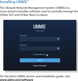 Installing UNMS™The Ubiquiti Network Management System (UNMS) is a Linux-based controller software used to centrally manage the U FiberOLT and U Fiber Nano G clients. For the latest UNMS version and installation guide, visit: www.ubnt.com/software