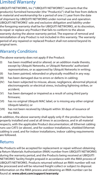 Limited WarrantyUBIQUITI NETWORKS, Inc (“UBIQUITI NETWORKS”) warrants that the product(s) furnished hereunder (the “Product(s)”) shall be free from defects in material and workmanship for a period of one (1) year from the date of shipment by UBIQUITI NETWORKS under normal use and operation. UBIQUITI NETWORKS’ sole and exclusive obligation and liability under the foregoing warranty shall be for UBIQUITI NETWORKS, at its discretion, to repair or replace any Product that fails to conform to the above warranty during the above warranty period. The expense of removal and reinstallation of any Product is not included in this warranty. The warranty period of any repaired or replaced Product shall not extend beyond its original term. Warranty ConditionsThe above warranty does not apply if the Product:(I)  has been modified and/or altered, or an addition made thereto, except by Ubiquiti Networks, or Ubiquiti Networks’ authorized representatives, or as approved by Ubiquiti Networks in writing;(II)  has been painted, rebranded or physically modified in any way;(III)  has been damaged due to errors or defects in cabling;(IV)  has been subjected to misuse, abuse, negligence, abnormal physical, electromagnetic or electrical stress, including lightning strikes, or accident;(V)  has been damaged or impaired as a result of using third party firmware;(VI)  has no original Ubiquiti MAC label, or is missing any other original Ubiquiti label(s); or(VII)  has not been received by Ubiquiti within 30 days of issuance of the RMA.In addition, the above warranty shall apply only if: the product has been properly installed and used at all times in accordance, and in all material respects, with the applicable Product documentation; all Ethernet cabling runs use CAT5 (or above), and for outdoor installations, shielded Ethernet cabling is used, and for indoor installations, indoor cabling requirements are followed.ReturnsNo Products will be accepted for replacement or repair without obtaining a Return Materials Authorization (RMA) number from UBIQUITI NETWORKS during the warranty period, and the Products being received at UBIQUITI NETWORKS’ facility freight prepaid in accordance with the RMA process of UBIQUITI NETWORKS. Products returned without an RMA number will not be processed and will be returned freight collect or subject to disposal. Information on the RMA process and obtaining an RMA number can be found at: www.ubnt.com/support/warranty