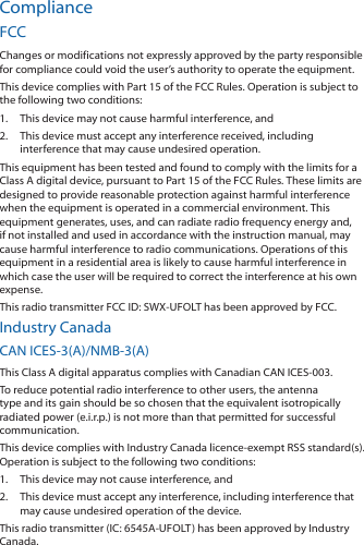 ComplianceFCCChanges or modifications not expressly approved by the party responsible for compliance could void the user’s authority to operate the equipment.This device complies with Part 15 of the FCC Rules. Operation is subject to the following two conditions:1.  This device may not cause harmful interference, and 2.  This device must accept any interference received, including interference that may cause undesired operation. This equipment has been tested and found to comply with the limits for a Class A digital device, pursuant to Part 15 of the FCC Rules. These limits are designed to provide reasonable protection against harmful interference when the equipment is operated in a commercial environment. This equipment generates, uses, and can radiate radio frequency energy and, if not installed and used in accordance with the instruction manual, may cause harmful interference to radio communications. Operations of this equipment in a residential area is likely to cause harmful interference in which case the user will be required to correct the interference at his own expense.This radio transmitter FCC ID: SWX-UFOLT has been approved by FCC.Industry CanadaCAN ICES-3(A)/NMB-3(A)This Class A digital apparatus complies with Canadian CAN ICES-003.To reduce potential radio interference to other users, the antenna type and its gain should be so chosen that the equivalent isotropically radiated power (e.i.r.p.) is not more than that permitted for successful communication.This device complies with Industry Canada licence-exempt RSS standard(s). Operation is subject to the following two conditions: 1.  This device may not cause interference, and 2.  This device must accept any interference, including interference that may cause undesired operation of the device.This radio transmitter (IC: 6545A-UFOLT) has been approved by Industry Canada.