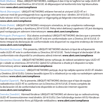 Malti [Maltese] B’dan, UBIQUITI NETWORKS, niddikjara li dan it-tip ta’ tagħmir tar-radju ULED-AT huwa konformi mad-Direttiva 2014/53/UE. Id-dikjarazzjoni tal-konformità tista’ tiġi kkonsultata minn www.ubnt.com/complianceNorsk [Norwegian] UBIQUITI NETWORKS erklærer herved at utstyret ULED-AT er i samsvar med de grunnleggende krav og øvrige relevante krav i direktiv 2014/53/EU. Den fulle teksten til EU-samsvarserklæringen er tilgjengelig på følgende internettadresse: www.ubnt.com/compliancePolski [Polish]  UBIQUITI NETWORKS niniejszym oświadcza, że typ urządzenia radiowego ULED-AT jest zgodny z dyrektywą 2014/53/UE. Pełny tekst deklaracji zgodności UE jest dostępny pod następującym adresem internetowym: www.ubnt.com/compliancePortuguês [Portuguese]  O(a) abaixo assinado(a) UBIQUITI NETWORKS declara que o presente tipo de equipamento de rádio ULED-AT está em conformidade com a Diretiva 2014/53/UE. O texto integral da declaração de conformidade está disponível no seguinte endereço de Internet: www.ubnt.com/complianceRomână [Romanian]  Prin prezenta, UBIQUITI NETWORKS declară că tipul de echipamente radio ULED-AT este în conformitate cu Directiva 2014/53/UE.  Textul integral al declarației UE de conformitate este disponibil la următoarea adresă internet: www.ubnt.com/complianceSlovenčina [Slovak] UBIQUITI NETWORKS týmto vyhlasuje, že rádiové zariadenie typu ULED-AT je v súlade so smernicou 2014/53/EÚ. Úplné EÚ vyhlásenie o zhode je k dispozícii na tejto internetovej adrese: www.ubnt.com/complianceSlovenščina [Slovenian] UBIQUITI NETWORKS potrjuje, da je tip radijske opreme ULED-AT skladen z Direktivo 2014/53/EU. Celotno besedilo izjave EU o skladnosti je na voljo na naslednjem spletnem naslovu: www.ubnt.com/complianceEspañol [Spanish]  Por la presente, UBIQUITI NETWORKS declara que el tipo de equipo radioeléctrico ULED-AT es conforme con la Directiva 2014/53/UE. El texto completo de la declaración UE de conformidad está disponible en la dirección Internet siguiente: www.ubnt.com/complianceSvenska [Swedish]  Härmed försäkrar UBIQUITI NETWORKS att denna typ av radioutrustning ULED-AT överensstämmer med direktiv 2014/53/EU. Den fullständiga texten till EU-försäkran om överensstämmelse finns på följande webbadress: www.ubnt.com/compliance
